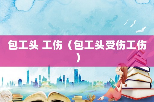 包工頭 工傷（包工頭受傷工傷）