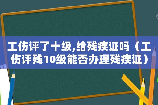 工傷評了十級,給殘疾證嗎（工傷評殘10級能否辦理殘疾證）