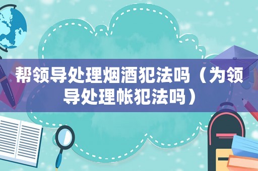 幫領導處理煙酒犯法嗎（為領導處理帳犯法嗎）