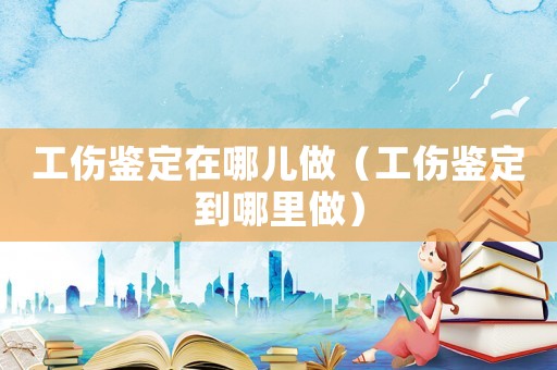 工傷鑒定在哪兒做（工傷鑒定到哪里做）