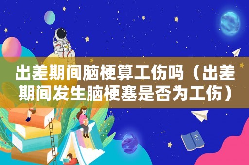 出差期間腦梗算工傷嗎（出差期間發(fā)生腦梗塞是否為工傷）