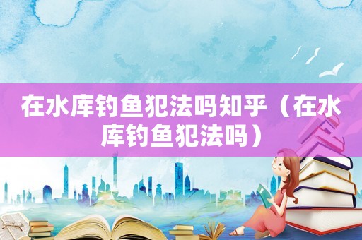 在水庫釣魚犯法嗎知乎（在水庫釣魚犯法嗎）