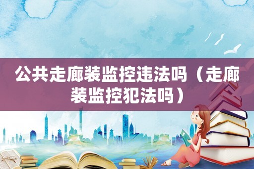 公共走廊裝監控違法嗎（走廊裝監控犯法嗎）