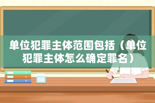 單位犯罪主體范圍包括（單位犯罪主體怎么確定罪名）