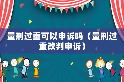 量刑過重可以申訴嗎（量刑過重改判申訴）