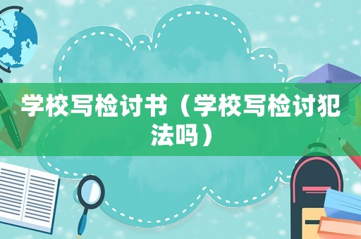 學校寫檢討書（學校寫檢討犯法嗎）