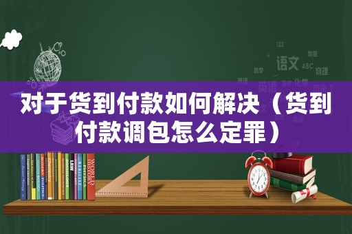對于貨到付款如何解決（貨到付款調包怎么定罪）
