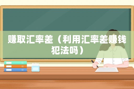 賺取匯率差（利用匯率差賺錢(qián)犯法嗎）