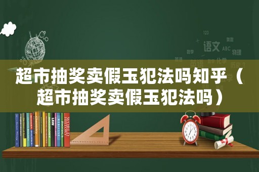 超市抽獎賣假玉犯法嗎知乎（超市抽獎賣假玉犯法嗎）