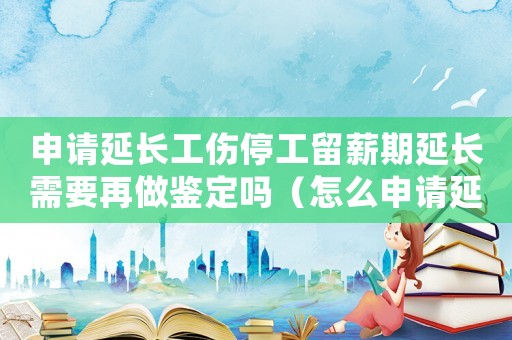 申請延長工傷停工留薪期延長需要再做鑒定嗎（怎么申請延長工傷停工留薪期）