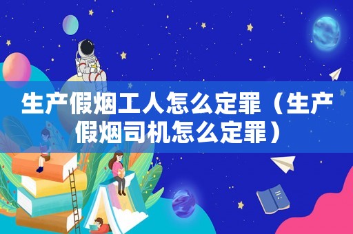 生產假煙工人怎么定罪（生產假煙司機怎么定罪）