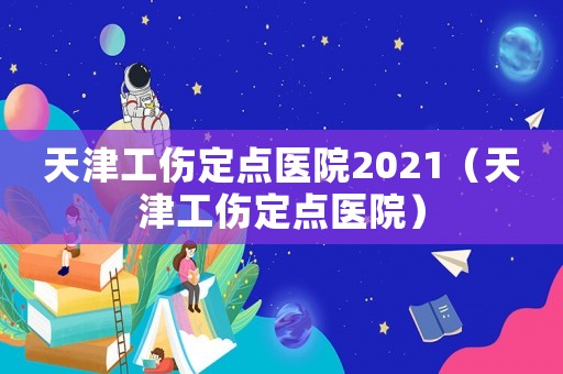 天津工傷定點醫院2021（天津工傷定點醫院）