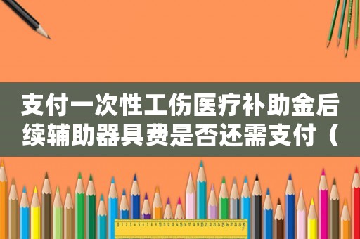 支付一次性工傷醫(yī)療補(bǔ)助金后續(xù)輔助器具費(fèi)是否還需支付（金支付一次性工傷醫(yī)療補(bǔ)助金）