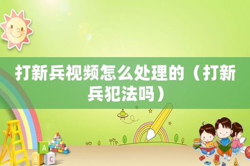 打新兵視頻怎么處理的（打新兵犯法嗎）