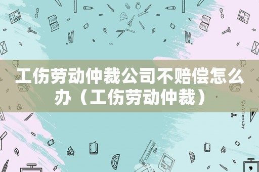 工傷勞動仲裁公司不賠償怎么辦（工傷勞動仲裁）