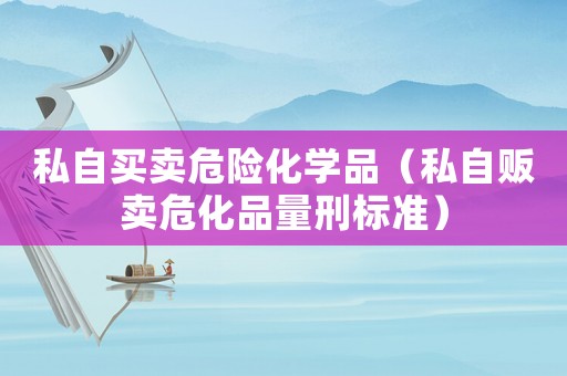 私自買賣危險化學品（私自販賣危化品量刑標準）