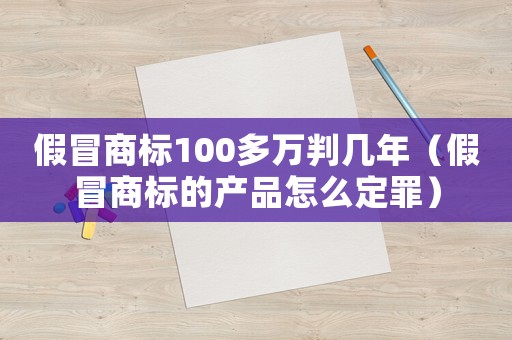 假冒商標100多萬判幾年（假冒商標的產品怎么定罪）