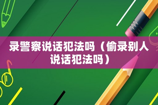 錄警察說話犯法嗎（偷錄別人說話犯法嗎）