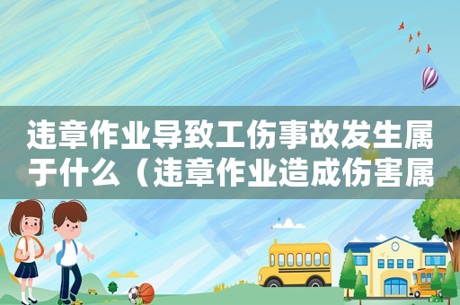 違章作業(yè)導(dǎo)致工傷事故發(fā)生屬于什么（違章作業(yè)造成傷害屬于工傷嗎）