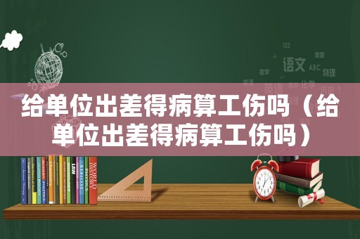 給單位出差得病算工傷嗎（給單位出差得病算工傷嗎）
