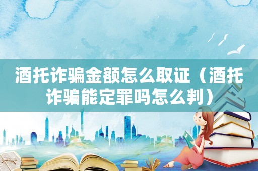 酒托詐騙金額怎么取證（酒托詐騙能定罪嗎怎么判）