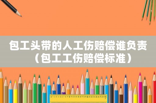 包工頭帶的人工傷賠償誰負責（包工工傷賠償標準）