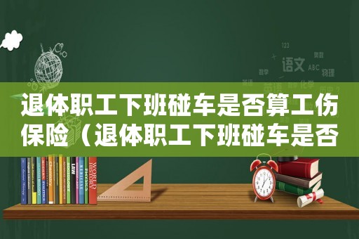 退體職工下班碰車是否算工傷保險（退體職工下班碰車是否算工傷）