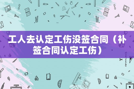 工人去認定工傷沒簽合同（補簽合同認定工傷）