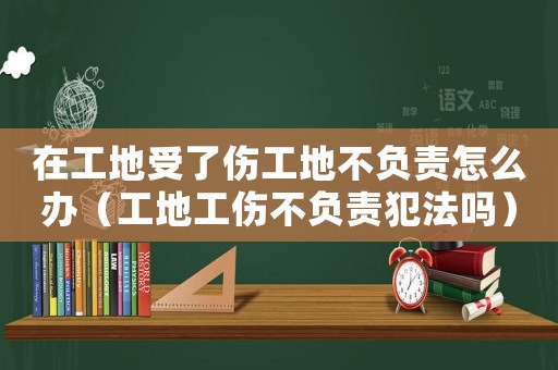 在工地受了傷工地不負責怎么辦（工地工傷不負責犯法嗎）