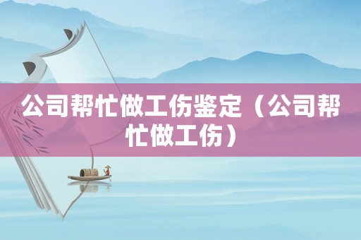 公司幫忙做工傷鑒定（公司幫忙做工傷）
