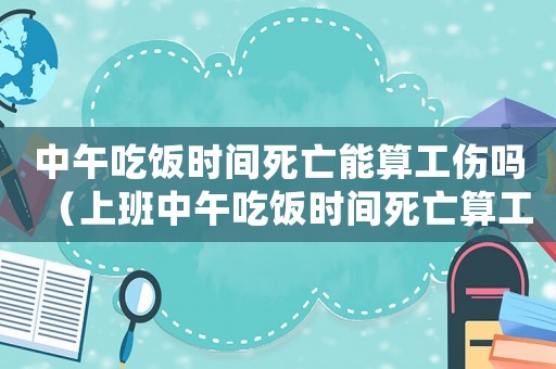 中午吃飯時間死亡能算工傷嗎（上班中午吃飯時間死亡算工傷嗎）