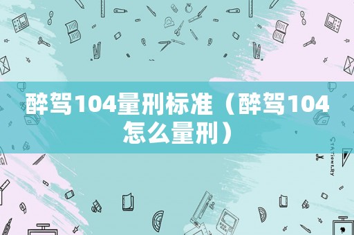 醉駕104量刑標(biāo)準(zhǔn)（醉駕104怎么量刑）