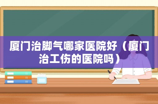 廈門治腳氣哪家醫院好（廈門治工傷的醫院嗎）