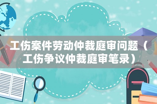 工傷案件勞動仲裁庭審問題（工傷爭議仲裁庭審筆錄）