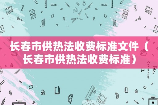 長春市供熱法收費標(biāo)準文件（長春市供熱法收費標(biāo)準）