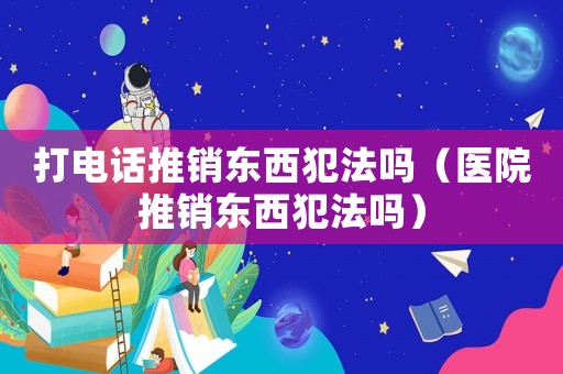 打電話推銷東西犯法嗎（醫院推銷東西犯法嗎）