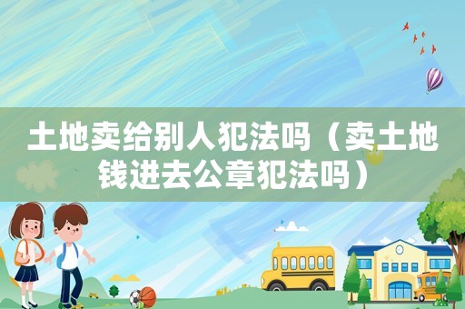 土地賣給別人犯法嗎（賣土地錢進(jìn)去公章犯法嗎）