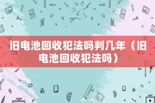 舊電池回收犯法嗎判幾年（舊電池回收犯法嗎）