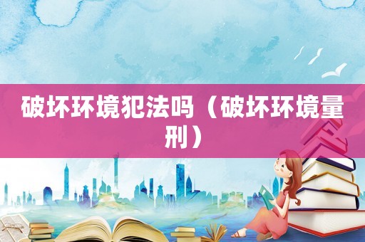 破壞環境犯法嗎（破壞環境量刑）