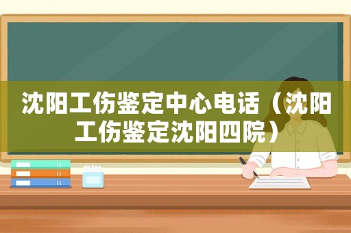 沈陽工傷鑒定中心電話（沈陽工傷鑒定沈陽四院）