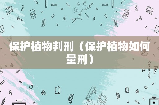 保護(hù)植物判刑（保護(hù)植物如何量刑）
