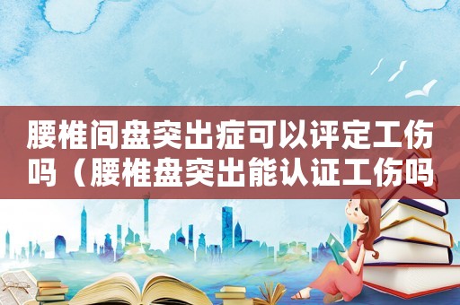 腰椎間盤突出癥可以評定工傷嗎（腰椎盤突出能認證工傷嗎）