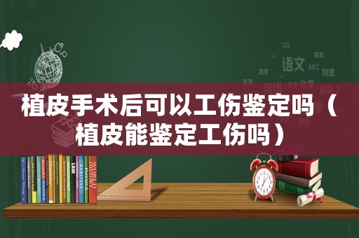 植皮手術(shù)后可以工傷鑒定嗎（植皮能鑒定工傷嗎）