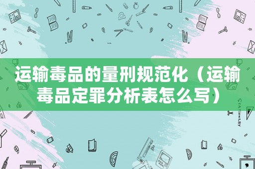 運輸毒品的量刑規(guī)范化（運輸毒品定罪分析表怎么寫）