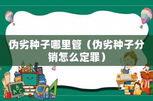 偽劣種子哪里管（偽劣種子分銷(xiāo)怎么定罪）