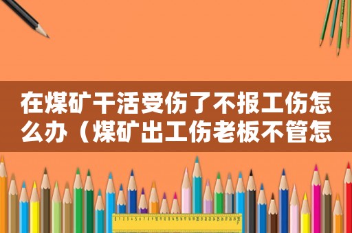 在煤礦干活受傷了不報工傷怎么辦（煤礦出工傷老板不管怎么辦）