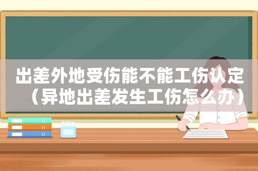 出差外地受傷能不能工傷認(rèn)定（異地出差發(fā)生工傷怎么辦）