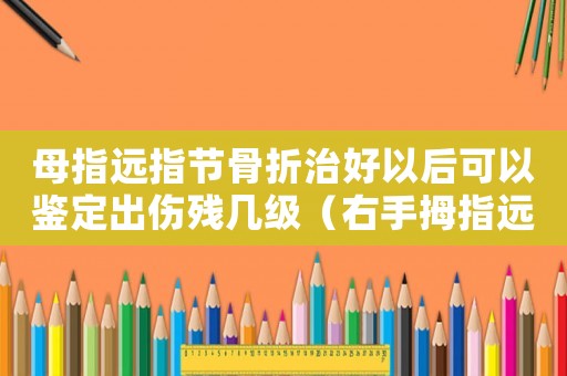 母指遠指節骨折治好以后可以鑒定出傷殘幾級（右手拇指遠節指骨折能算工傷嗎）