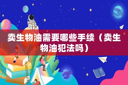 賣生物油需要哪些手續(xù)（賣生物油犯法嗎）