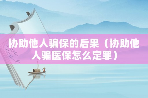 協助他人騙保的后果（協助他人騙醫保怎么定罪）
